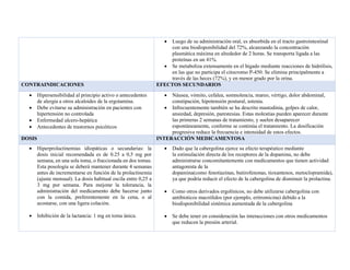 • Luego de su administración oral, es absorbida en el tracto gastrointestinal
con una biodisponibilidad del 72%, alcanzando la concentración
plasmática máxima en alrededor de 2 horas. Se transporta ligada a las
proteínas en un 41%.
• Se metaboliza extensamente en el hígado mediante reacciones de hidrólisis,
en las que no participa el citocromo P-450. Se elimina principalmente a
través de las heces (72%), y en menor grado por la orina.
CONTRAINDICACIONES EFECTOS SECUNDARIOS
• Hipersensibilidad al principio activo o antecedentes
de alergia a otros alcaloides de la ergotamina.
• Debe evitarse su administración en pacientes con
hipertensión no controlada
• Enfermedad ulcero-hepática
• Antecedentes de trastornos psicóticos
• Náusea, vómito, cefalea, somnolencia, mareo, vértigo, dolor abdominal,
constipación, hipotensión postural, astenia.
• Infrecuentemente también se ha descrito mastodinia, golpes de calor,
ansiedad, depresión, parestesias. Estas molestias pueden aparecer durante
las primeras 2 semanas de tratamiento, y suelen desaparecer
espontáneamente, conforme se continúa el tratamiento. La dosificación
progresiva reduce la frecuencia e intensidad de estos efectos.
DOSIS INTERACCIÓN MEDICAMENTOSA
• Hiperprolactinemias idiopáticas o secundarias: la
dosis inicial recomendada es de 0.25 a 0,5 mg por
semana, en una sola toma, o fraccionada en dos tomas.
Esta posología se deberá mantener durante 4 semanas
antes de incrementarse en función de la prolactinemia
(ajuste mensual). La dosis habitual oscila entre 0,25 a
3 mg por semana. Para mejorar la tolerancia, la
administración del medicamento debe hacerse junto
con la comida, preferentemente en la cena, o al
acostarse, con una ligera colación.
• Inhibición de la lactancia: 1 mg en toma única.
• Dado que la cabergolina ejerce su efecto terapéutico mediante
la estimulación directa de los receptores de la dopamina, no debe
administrarse concomitantemente con medicamentos que tienen actividad
antagonista de la
dopamina(como fenotiazinas, butirofenonas, tioxantenos, metoclopramida),
ya que podría reducir el efecto de la cabergolina de disminuir la prolactina.
• Como otros derivados ergolínicos, no debe utilizarse cabergolina con
antibíoticos macrólidos (por ejemplo, eritromicina) debido a la
biodisponibilidad sistémica aumentada de la cabergolina
• Se debe tener en consideración las interacciones con otros medicamentos
que reducen la presión arterial.
 