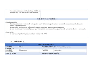 • Suspensión de lactancia establecida: 1 mg dividido en
dos tomas de 0,5 mg cada una, en 2 días sucesivos.
CUIDADOS DE ENFERMERÍA
Cuidados especiales:
• Dormir excesivamente o periodos de sueño pueden ocurrir súbitamente; por lo tanto, se recomienda precaución cuando el paciente
conduce o opera maquinaria.
• Se debe utilizar anticoncepción no hormonal cuando se busca tratar la amenorrea y/o galactorrea.
• A veces se continua el tratamiento bajo una supervisión estricta durante el embarazo para el caso de tumores hipofisarios o acromegalia.
Conservación:
• En su envase original, a temperatura ambiente (no mayor de 30°C)
22. CLINDAMICINA
FICHA NEMOTECNICA
NOMBRE
COMERCIAL
Dalacin PRESENTACIÓN Solución inyectable y capsulas
NOMBRE
GENÉRICO
Clindamicina FAMILIA Antibióticos
INDICACIONES MECANISMO DE ACCIÓN
 