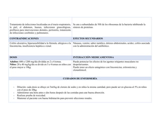 Tratamiento de infecciones localizadas en el tracto respiratorio,
la piel, el abdomen, huesos, infecciones ginecológicas,
profilaxis para intervenciones dentales, peritonitis, tratamiento
de infecciones cerebrales y pulmonares.
Se une a subunidades de 50S de los ribosomas de la bacteria inhibiendo la
síntesis de proteínas.
CONTRAINDICACIONES EFECTOS SECUNDARIOS
Colitis ulcerativa, hipersensibilidad a la fórmula, alérgicos a la
lincomicina, insuficiencia hepática o renal.
Náuseas, vomito, sabor metálico, dolores abdominales, acidez, colitis asociada
con la administración del antibiótico.
DOSIS INTERACCIÓN MEDICAMENTOSA
Adultos: 600 a 1200 mg/día dividida en 2 a 4 tomas.
Niños: 20 a 40 mg/kg/día se divide en 3 o 4 tomas en niños con
el peso mayor a 10kg.
Puede potenciar los efectos de los agentes relajantes musculares no
despolarizantes.
Puede tener un efecto antagónico con lincomicina, eritromicina y
cloranfenicol.
CUIDADOS DE ENFERMERÍA
- Dilución: cada dosis se diluye en 5ml/kg de cloruro de sodio y en niños la misma cantidad, pero puede ser en glucosa al 5% en niños
con el peso de 20kg.
- Administrar una hora antes o dos horas después de las comidas para une buena absorción.
- Realizar prueba de toxicidad.
- Mantener al paciente con buena hidratación para prevenir afecciones renales.
 