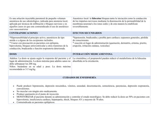 Es una solución inyectable parenteral de pequeño volumen
anestésica de uso odontológico, indicada para anestesia local,
aplicada por técnicas de infiltración o bloqueo nervioso y en
aquellos casos en que este contraindicado el uso de anestésico
con vasoconstrictor
Anestésico local: la lidocaína bloquea tanto la iniciación como la conducción
de los impulsos nerviosos mediante la disminución de la permeabilidad de la
membrana neuronal a los iones sodio y de esta manera la estabilizan
reversiblemente.
CONTRAINDICACIONES EFECTOS SECUNDARIOS
*Hipersensibilidad al principio activo, anestésicos de tipo
amida o a alguno de los excipientes incluidos.
* Usarse con precaución en pacientes con epilepsia,
hipovolemia, bloqueo atrioventricular u otros trastornos de la
conducción, bradicardia o función respiratoria deteriorada.
*hipotensión, bradicardia y posible paro cardiaco; espasmos generales, pérdida
de conocimiento.
* reacción en lugar de administración (quemazón, dermatitis, eritema, prurito,
erupción, irritación cutánea, vesículas)
DOSIS INTERACCIÓN MEDICAMENTOSA
Adultos: La dosis se ajusta según la respuesta del paciente y el
lugar de administración. La dosis máxima para adultos sanos no
debe sobrepasar los 200 mg.
Niños: basándose en su edad y peso. La dosis máxima
recomendada es 3-5 mg/kg.
La cimetidina y el propranolol pueden reducir el metabolismo de la lidocaína
absorbida en la circulación.
CUIDADOS DE ENFERMERÍA
• Puede producir hipotensión, depresión miocárdica, vómitos, ansiedad, desorientación, somnolencia, parestesias, depresión respiratoria,
convulsiones.
• No mezclar con ningún otro medicamento.
• Produce quemazón en el punto de inyección.
• MONITORIZAR al paciente durante su administración y controlar el estado neurológico. Se debe reducir la dosis un 50% en pacientes con
hipovolemia, insuficiencia cardíaca, hepatopatía, shock, bloqueo AV y mayores de 70 años.
• Contraindicada en pacientes epilépticos.
 