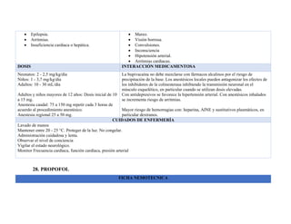 • Epilepsia.
• Arritmias.
• Insuficiencia cardiaca o hepática.
• Mareo.
• Visión borrosa.
• Convulsiones.
• Inconsciencia
• Hipotensión arterial.
• Arritmias cardiacas.
DOSIS INTERACCIÓN MEDICAMENTOSA
Neonatos: 2 - 2,5 mg/kg/día
Niños: 1 - 3,7 mg/kg/día
Adultos: 10 - 30 mL/día
Adultos y niños mayores de 12 años: Dosis inicial de 10
a 15 mg.
Anestesia caudal: 75 a 150 mg repetir cada 3 horas de
acuerdo al procedimiento anestésico.
Anestesia regional 25 a 50 mg.
La bupivacaína no debe mezclarse con fármacos alcalinos por el riesgo de
precipitación de la base. Los anestésicos locales pueden antagonizar los efectos de
los inhibidores de la colinesterasa inhibiendo la transmisión neuronal en el
músculo esquelético, en particular cuando se utilizan dosis elevadas.
Con antidepresivos se favorece la hipertensión arterial. Con anestésicos inhalados
se incrementa riesgo de arritmias.
Mayor riesgo de hemorragias con: heparina, AINE y sustitutivos plasmáticos, en
particular dextranos.
CUIDADOS DE ENFERMERÍA
Lavado de manos
Mantener entre 20 - 25 °C. Proteger de la luz. No congelar.
Administración cuidadosa y lenta.
Observar el nivel de conciencia
Vigilar el estado neurológico.
Monitor Frecuencia cardíaca, función cardíaca, presión arterial
28. PROPOFOL
FICHA NEMOTECNICA
 