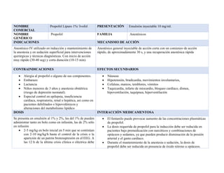 NOMBRE
COMERCIAL
Propofol Lipuro 1%/ Ivofol PRESENTACIÓN Emulsión inyectable 10 mg/ml.
NOMBRE
GENÉRICO
Propofol FAMILIA Anestésicos
INDICACIONES MECANISMO DE ACCIÓN
Anestésico IV utilizado en inducción y mantenimiento de
la anestesia y en sedación superficial para intervenciones
quirúrgicas y técnicas diagnósticas. Con inicio de acción
muy rápido (30-40 seg) y corta duración (10-15 min)
Anestésico general inyectable de acción corta con un comienzo de acción
rápido, de aproximadamente 30 s, y una recuperación anestésica rápida
CONTRAINDICACIONES EFECTOS SECUNDARIOS
• Alergia al propofol o alguno de sus componentes.
• Embarazo
• Lactancia
• Niños menores de 3 años y anestesia obstétrica
(riesgo de depresión neonatal).
• Especial control en epilepsia, insuficiencia
cardíaca, respiratoria, renal o hepática, así como en
pacientes debilitados o hipovolémicos y
alteraciones del metabolismo lipídico
• Náuseas
• Hipotensión, bradicardia, movimientos involuntarios,
• Cefaleas, mareos, temblores, vómitos
• Taquicardia, infarto de miocardio, bloqueo cardíaco, disnea,
hipoventilación, taquipnea, hiperventilación
DOSIS INTERACCIÓN MEDICAMENTOSA
Se presenta en emulsión al 1% y 2%, las del 1% de pueden
administrar tanto en bolo como en infusión, las de 2% sólo
en infusión
• 2-5 mg/kg en bolo inicial en 5 min que se continúan
con 2-10 mg/kg/h hasta el control de la crisis o la
aparición de un patrón brotesupresión en el EEG. A
las 12 h de la última crisis clínica o eléctrica debe
• El fentanilo puede provocar aumento de las concentraciones plasmáticas
de propofol.
• La dosis requerida de propofol para la inducción debe ser reducida en
pacientes bajo premedicación con narcóticos y combinaciones de
opiáceos y sedantes, ya que pueden producir disminución de la presión
arterial y el gasto cardíaco.
• Durante el mantenimiento de la anestesia o sedación, la dosis de
propofol debe ser reducida en presencia de óxido nitroso u opiáceos.
 