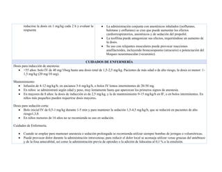 reducirse la dosis en 1 mg/kg cada 2 h y evaluar la
respuesta
• La administración conjunta con anestésicos inhalados (isoflurano,
halotano y enflurano) se cree que puede aumentar los efectos
cardiorrespiratorios, anestésicos y de sedación del propofol.
• La teofilina puede antagonizar sus efectos, requiriéndose un aumento de
la dosis.
• Su uso con relajantes musculares puede provocar reacciones
anafilactoides, incluyendo broncoespasmo (atracurio) o potenciación del
bloqueo neuromuscular (vecuronio).
CUIDADOS DE ENFERMERÍA
Dosis para inducción de anestesia:
• <55 años: bolo IV de 40 mg/10seg hasta una dosis total de 1,5-2,5 mg/kg. Pacientes de más edad o de alto riesgo, la dosis es menor: 1-
1,5 mg/kg (20 mg/10 seg).
Mantenimiento:
• Infusión de 4-12 mg/kg/h; en ancianos 3-6 mg/kg/h, o bolos IV lentos intermitentes de 20-50 mg.
• En niños: se administrará según edad y peso, muy lentamente hasta que aparezcan los primeros signos de anestesia.
• En mayores de 8 años: la dosis de inducción es de 2,5 mg/kg, y la de mantenimiento 9-15 mg/kg/h en IF, o en bolos intermitentes. En
niños más pequeños pueden requerirse dosis mayores.
Dosis para sedación corta:
• Bolo inicial IV de 0,5-1 mg/kg durante 1-5 min y para mantener la sedación 1,5-4,5 mg/kg/h, que se reducirá en pacientes de alto
riesgo1,3,8.
• En niños menores de 16 años no se recomienda su uso en sedación.
Cuidados de Enfermería.
• Cuando se emplee para mantener anestesia o sedación prolongada se recomienda utilizar siempre bombas de jeringas o volumétricas.
• Puede provocar dolor durante la administración intravenosa; para reducir el dolor local se aconseja utilizar venas gruesas del antebrazo
y de la fosa antecubital, así como la administración previa de opioides o la adición de lidocaína al 0,1 % a la emulsión.
 