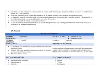 • Este fármaco se debe manejar con estrictas normas de asepsia, por lo tanto, hay que desechar el producto no usado si no se administra
después de 6 h tras su abertura.
• No se debe administrar si hay evidencia de separación de las fases de emulsión o si el producto presenta decoloración.
• La suspensión brusca de la infusión puede provocar un rápido despertar del paciente asociado a ansiedad, agitación y desadaptación a
la ventilación mecánica, provocando dificultades para retirar el respirador.
• Almacenar protegido de la luz y a temperatura ambiente.
• En caso de utilizarse en anestesia ambulatoria, el paciente debe permanecer bajo control y preferiblemente monitorizado hasta que la
recuperación de la anestesia sea completa.
29. Fentanil
FICHA NEMOTECNICA
NOMBRE
COMERCIAL
Fentanest®. PRESENTACIÓN • Ampollas de 2ml
• Ampolla de 10 ml
NOMBRE
GENÉRICO
Fentanil FAMILIA opiáceos
INDICACIONES MECANISMO DE ACCIÓN
• En dosis bajas para proporcionar analgesia durante procedimientos
quirúrgicos cortos.
• En dosis altas como analgésico/depresor respiratorio en pacientes
que requieren ventilación asistida.
• Para tratar el dolor intenso.
Produce analgesia principalmente a través de la activación de tres
receptores esteroespecíficos presinápticos y postsinápticos (μ),
(K), (δ) que se encuentran en el sistema nervioso y en otros tejidos
CONTRAINDICACIONES EFECTOS SECUNDARIOS
• Hipersensibilidad al fármaco.
• Miastenia gravis.
• Epilepsia.
• Náuseas
• Vómito
• Constipación
 