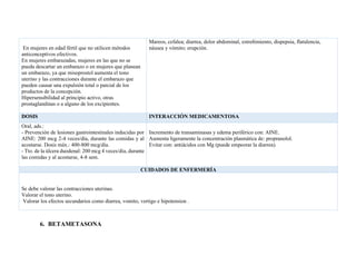 En mujeres en edad fértil que no utilicen métodos
anticonceptivos efectivos.
En mujeres embarazadas, mujeres en las que no se
pueda descartar un embarazo o en mujeres que planean
un embarazo, ya que misoprostol aumenta el tono
uterino y las contracciones durante el embarazo que
pueden causar una expulsión total o parcial de los
productos de la concepción.
Hipersensibilidad al principio activo, otras
prostaglandinas o a alguno de los excipientes.
Mareos, cefalea; diarrea, dolor abdominal, estreñimiento, dispepsia, flatulencia,
náusea y vómito; erupción.
DOSIS INTERACCIÓN MEDICAMENTOSA
Oral, ads.:
- Prevención de lesiones gastrointestinales inducidas por
AINE: 200 mcg 2-4 veces/día, durante las comidas y al
acostarse. Dosis máx.: 400-800 mcg/día.
- Tto. de la úlcera duodenal: 200 mcg 4 veces/día, durante
las comidas y al acostarse, 4-8 sem.
Incremento de transaminasas y edema periférico con: AINE.
Aumenta ligeramente la concentración plasmática de: propranolol.
Evitar con: antiácidos con Mg (puede empeorar la diarrea).
CUIDADOS DE ENFERMERÍA
Se debe valorar las contracciones uterinas.
Valorar el tono uterino.
Valorar los efectos secundarios como diarrea, vomito, vertigo e hipotension .
6. BETAMETASONA
 