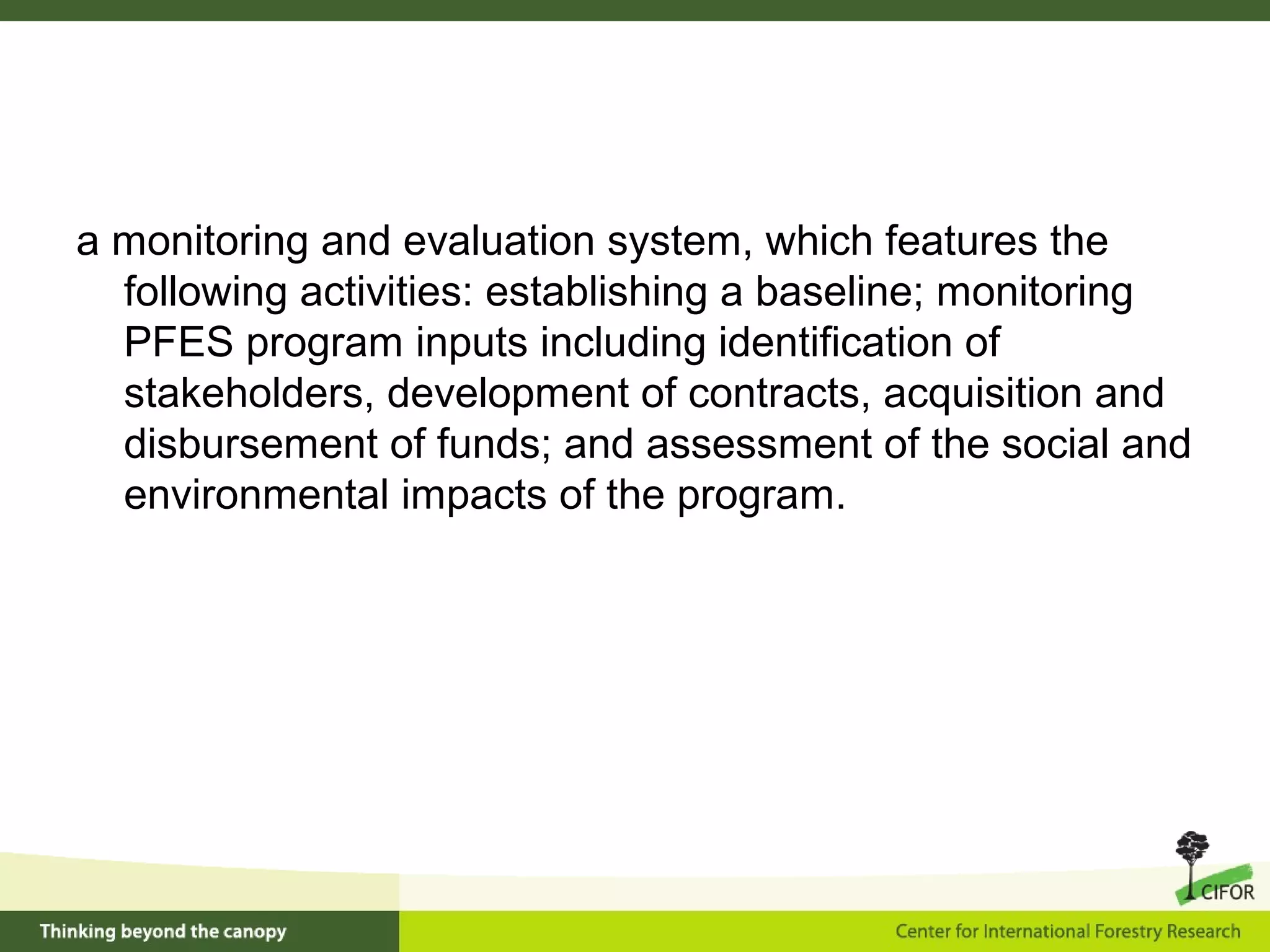 a monitoring and evaluation system, which features the
following activities: establishing a baseline; monitoring
PFES program inputs including identification of
stakeholders, development of contracts, acquisition and
disbursement of funds; and assessment of the social and
environmental impacts of the program.
 