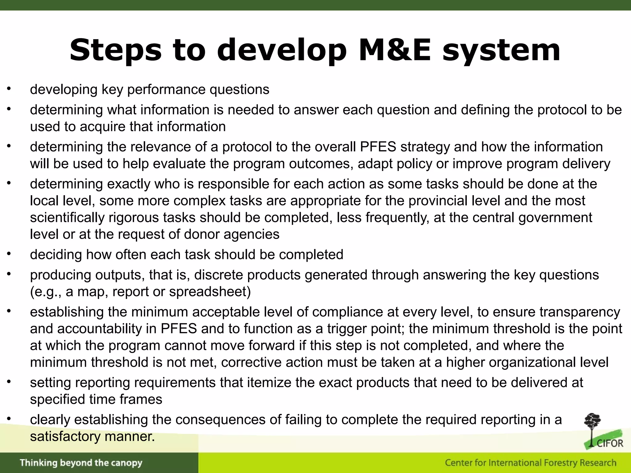 • developing key performance questions
• determining what information is needed to answer each question and defining the protocol to be
used to acquire that information
• determining the relevance of a protocol to the overall PFES strategy and how the information
will be used to help evaluate the program outcomes, adapt policy or improve program delivery
• determining exactly who is responsible for each action as some tasks should be done at the
local level, some more complex tasks are appropriate for the provincial level and the most
scientifically rigorous tasks should be completed, less frequently, at the central government
level or at the request of donor agencies
• deciding how often each task should be completed
• producing outputs, that is, discrete products generated through answering the key questions
(e.g., a map, report or spreadsheet)
• establishing the minimum acceptable level of compliance at every level, to ensure transparency
and accountability in PFES and to function as a trigger point; the minimum threshold is the point
at which the program cannot move forward if this step is not completed, and where the
minimum threshold is not met, corrective action must be taken at a higher organizational level
• setting reporting requirements that itemize the exact products that need to be delivered at
specified time frames
• clearly establishing the consequences of failing to complete the required reporting in a
satisfactory manner.
Steps to develop M&E system
 