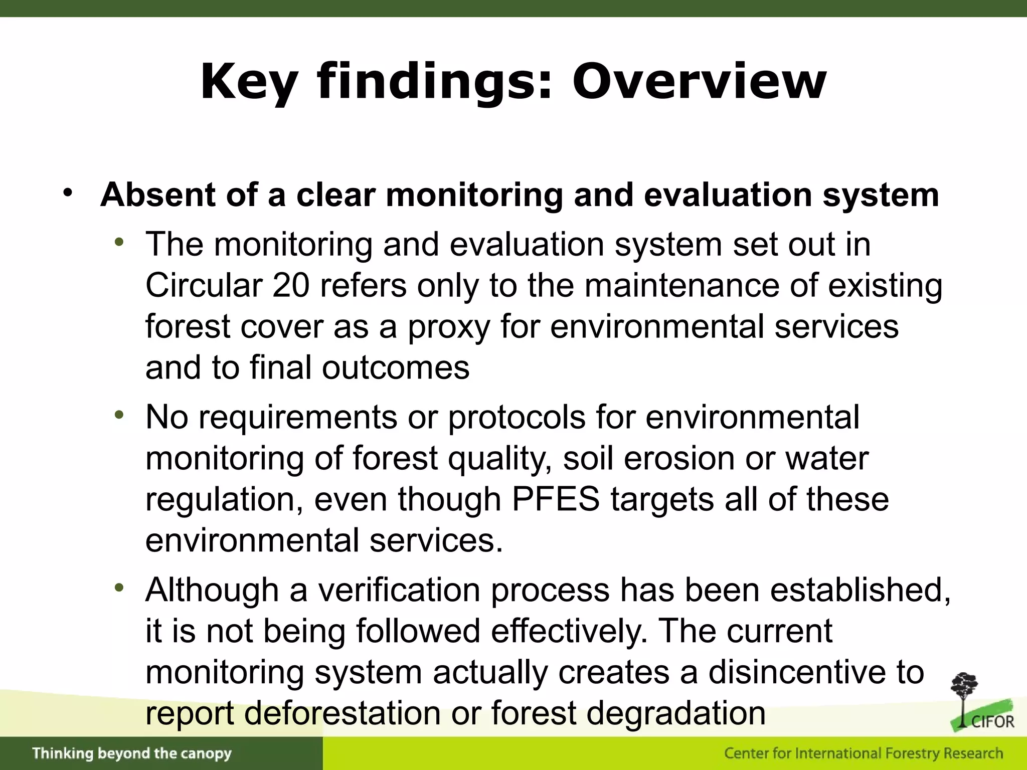• Absent of a clear monitoring and evaluation system
• The monitoring and evaluation system set out in
Circular 20 refers only to the maintenance of existing
forest cover as a proxy for environmental services
and to final outcomes
• No requirements or protocols for environmental
monitoring of forest quality, soil erosion or water
regulation, even though PFES targets all of these
environmental services.
• Although a verification process has been established,
it is not being followed effectively. The current
monitoring system actually creates a disincentive to
report deforestation or forest degradation
Key findings: Overview
 