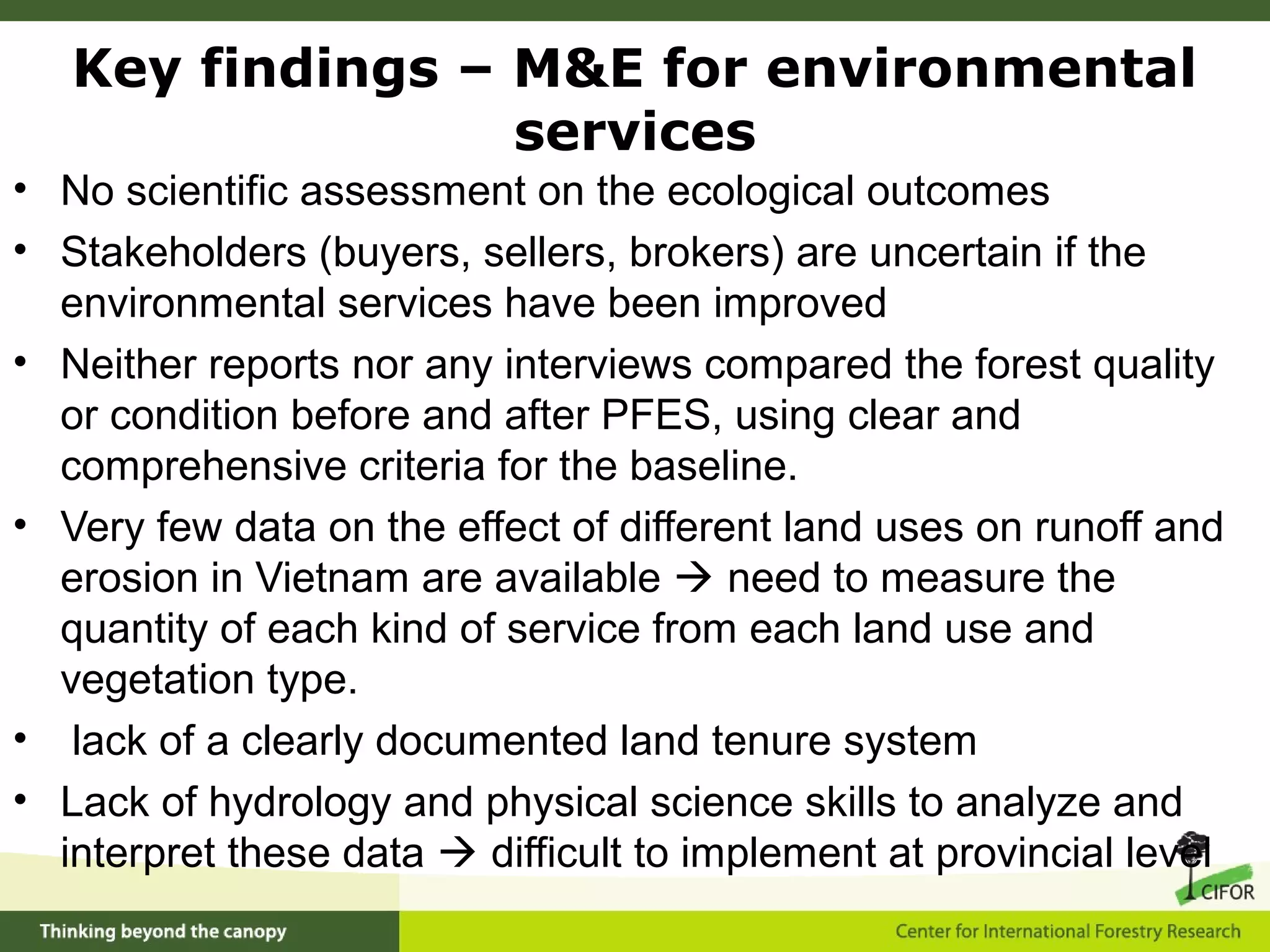 • No scientific assessment on the ecological outcomes
• Stakeholders (buyers, sellers, brokers) are uncertain if the
environmental services have been improved
• Neither reports nor any interviews compared the forest quality
or condition before and after PFES, using clear and
comprehensive criteria for the baseline.
• Very few data on the effect of different land uses on runoff and
erosion in Vietnam are available  need to measure the
quantity of each kind of service from each land use and
vegetation type.
• lack of a clearly documented land tenure system
• Lack of hydrology and physical science skills to analyze and
interpret these data  difficult to implement at provincial level
Key findings – M&E for environmental
services
 