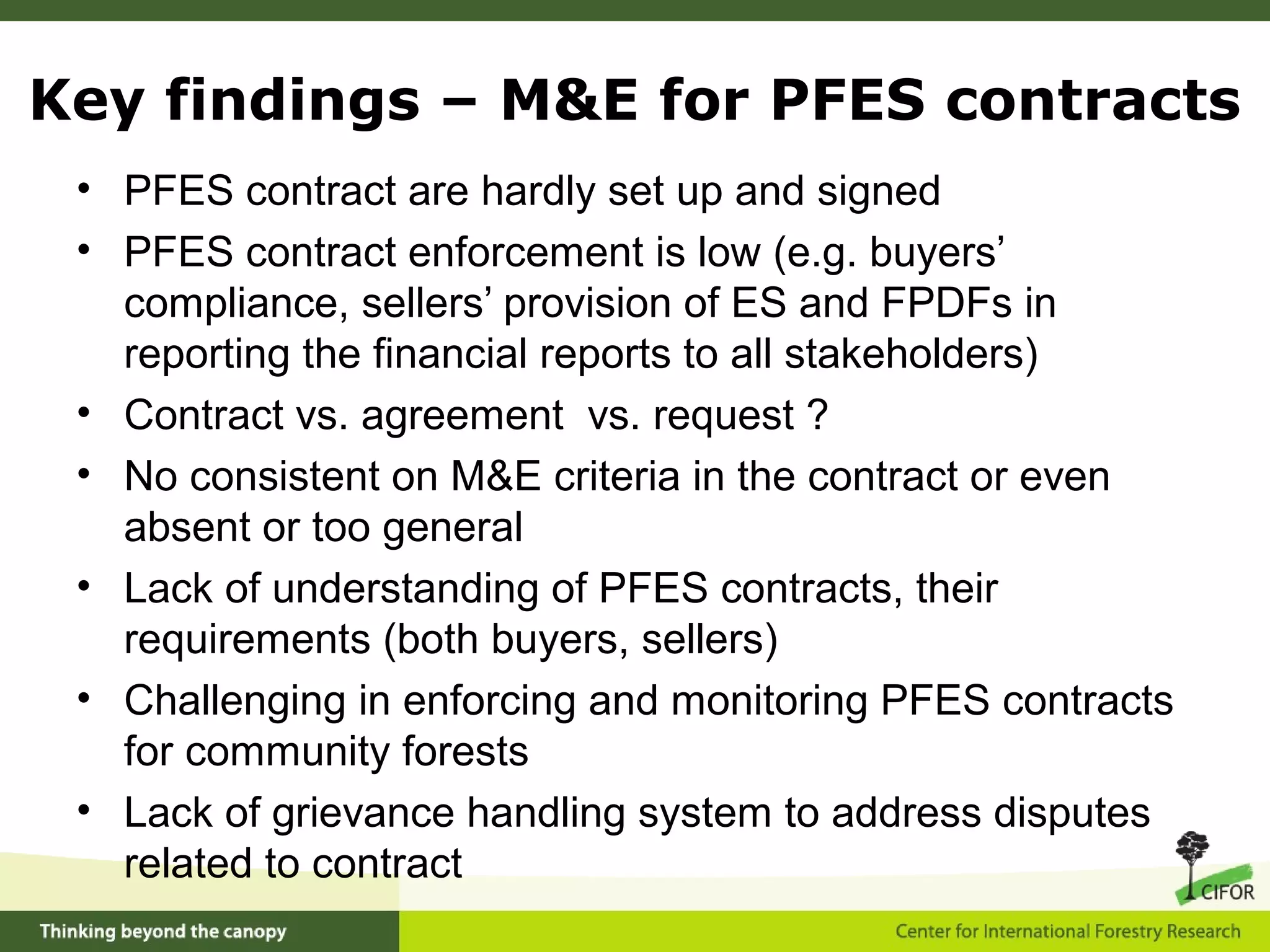• PFES contract are hardly set up and signed
• PFES contract enforcement is low (e.g. buyers’
compliance, sellers’ provision of ES and FPDFs in
reporting the financial reports to all stakeholders)
• Contract vs. agreement vs. request ?
• No consistent on M&E criteria in the contract or even
absent or too general
• Lack of understanding of PFES contracts, their
requirements (both buyers, sellers)
• Challenging in enforcing and monitoring PFES contracts
for community forests
• Lack of grievance handling system to address disputes
related to contract
Key findings – M&E for PFES contracts
 