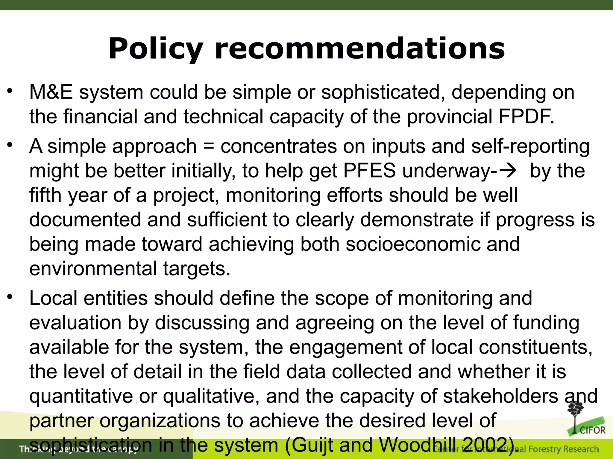• M&E system could be simple or sophisticated, depending on
the financial and technical capacity of the provincial FPDF.
• A simple approach = concentrates on inputs and self-reporting
might be better initially, to help get PFES underway- by the
fifth year of a project, monitoring efforts should be well
documented and sufficient to clearly demonstrate if progress is
being made toward achieving both socioeconomic and
environmental targets.
• Local entities should define the scope of monitoring and
evaluation by discussing and agreeing on the level of funding
available for the system, the engagement of local constituents,
the level of detail in the field data collected and whether it is
quantitative or qualitative, and the capacity of stakeholders and
partner organizations to achieve the desired level of
sophistication in the system (Guijt and Woodhill 2002).
Policy recommendations
 