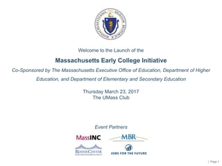| Page 1
Welcome to the Launch of the
Massachusetts Early College Initiative
Co-Sponsored by The Massachusetts Executive Office of Education, Department of Higher
Education, and Department of Elementary and Secondary Education
Thursday March 23, 2017
The UMass Club
Event Partners
 