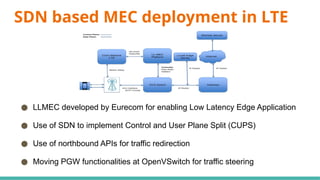 SDN based MEC deployment in LTE
● LLMEC developed by Eurecom for enabling Low Latency Edge Application
● Use of SDN to implement Control and User Plane Split (CUPS)
● Use of northbound APIs for traffic redirection
● Moving PGW functionalities at OpenVSwitch for traffic steering
 