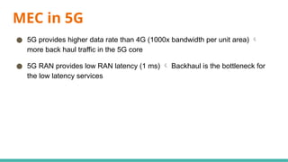 MEC in 5G
● 5G provides higher data rate than 4G (1000x bandwidth per unit area) 
more back haul traffic in the 5G core
● 5G RAN provides low RAN latency (1 ms)  Backhaul is the bottleneck for
the low latency services
 