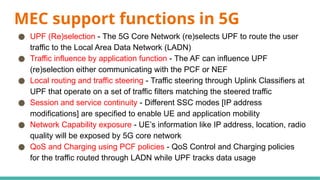 MEC support functions in 5G
● UPF (Re)selection - The 5G Core Network (re)selects UPF to route the user
traffic to the Local Area Data Network (LADN)
● Traffic influence by application function - The AF can influence UPF
(re)selection either communicating with the PCF or NEF
● Local routing and traffic steering - Traffic steering through Uplink Classifiers at
UPF that operate on a set of traffic filters matching the steered traffic
● Session and service continuity - Different SSC modes [IP address
modifications] are specified to enable UE and application mobility
● Network Capability exposure - UE’s information like IP address, location, radio
quality will be exposed by 5G core network
● QoS and Charging using PCF policies - QoS Control and Charging policies
for the traffic routed through LADN while UPF tracks data usage
 