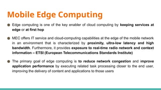 Mobile Edge Computing
● Edge computing is one of the key enabler of cloud computing by keeping services at
edge or at first hop
● MEC offers IT service and cloud-computing capabilities at the edge of the mobile network
in an environment that is characterized by proximity, ultra-low latency and high
bandwidth. Furthermore, it provides exposure to real-time radio network and context
information – ETSI (European Telecommunications Standards Institute)
● The primary goal of edge computing is to reduce network congestion and improve
application performance by executing related task processing closer to the end user,
improving the delivery of content and applications to those users
 