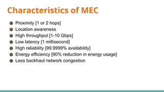 Characteristics of MEC
● Proximity [1 or 2 hops]
● Location awareness
● High throughput [1-10 Gbps]
● Low latency [1 millisecond]
● High reliability [99.9999% availability]
● Energy efficiency [90% reduction in energy usage]
● Less backhaul network congestion
 