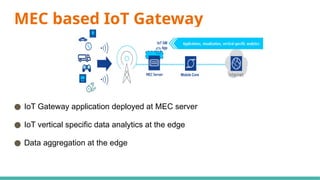 MEC based IoT Gateway
● IoT Gateway application deployed at MEC server
● IoT vertical specific data analytics at the edge
● Data aggregation at the edge
 