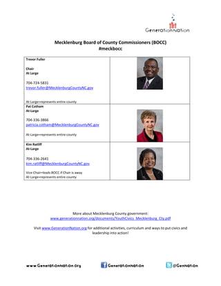  
Mecklenburg Board of County Commissioners (BOCC) 
#meckbocc 
 
Trevor Fuller 
Chair 
At Large 

704‐724‐5831 
trevor.fuller@MecklenburgCountyNC.gov
 
  
At‐Large=represents entire county 
Pat Cotham 
At‐Large 
 

 

 

704‐336‐3866 
patricia.cotham@MecklenburgCountyNC.gov

  
At‐Large=represents entire county 
 
Kim Ratliff 
At‐Large 

 

 

 
704‐336‐2641  
kim.ratliff@MecklenburgCountyNC.gov  
 
Vice‐Chair=leads BOCC if Chair is away 
At‐Large=represents entire county 
 
 
 
 
 
 
 

 

More about Mecklenburg County government:
www.generationnation.org/documents/YouthCivics_Mecklenburg_Cty.pdf
 
Visit www.GenerationNation.org for additional activities, curriculum and ways to put civics and 
leadership into action! 

www.GenerationNation.org

GenerationNation

@GenNation

 