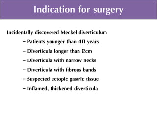 Indication for surgery
Incidentally discovered Meckel diverticulum
- Patients younger than 40 years
- Diverticula longer than 2cm
- Diverticula with narrow necks
- Diverticula with fibrous bands
- Suspected ectopic gastric tissue
- Inflamed, thickened diverticula
 