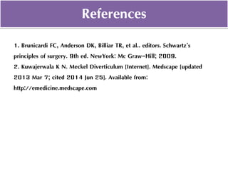 1. Brunicardi FC, Anderson DK, Billiar TR, et al.. editors. Schwartz’s
principles of surgery. 9th ed. NewYork: Mc Graw-Hill; 2009.
2. Kuwajerwala K N. Meckel Diverticulum [Internet]. Medscape [updated
2013 Mar 7; cited 2014 Jun 25]. Available from:
http://emedicine.medscape.com
References
 