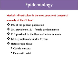 Meckel's diverticulum is the most prevalent congenital
anomaly of the GI tract
 2% of the general population
 2% prevalence, 2:1 female predominance
 2 ft proximal to the ileocecal valve in adults
 50% symptomatic under 2 years
 Heterotropic tissue
 Gastric mucosa
 Pancreatic acini
Epidemiology
 