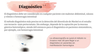 Diagnóstico
El diagnóstico debe ser considerado en cualquier paciente con malestar abdominal, náusea
y vómito o hemorragia intestinal
El método diagnóstico más preciso en la detección del divertículo de Meckel es el estudio
con tecnecio-99m pertecnetato. Sin embargo, depende de la captación por la mucosa
gástrica heterotópica; siendo útil entonces para el diagnóstico en pacientes sintomáticos,
por ejemplo, con hemorragia intestinal.
1, 2
La ultrasonografía es quizá el método no
invasivo más útil para llegar a un
diagnóstico en pacientes sin
manifestación hemorrágica
 