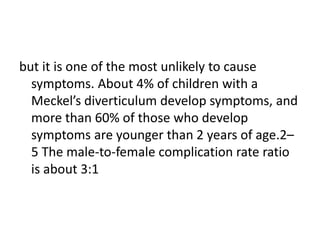 but it is one of the most unlikely to cause
symptoms. About 4% of children with a
Meckel’s diverticulum develop symptoms, and
more than 60% of those who develop
symptoms are younger than 2 years of age.2–
5 The male-to-female complication rate ratio
is about 3:1
 