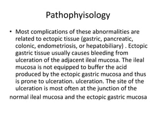 Pathophyisology
• Most complications of these abnormalities are
related to ectopic tissue (gastric, pancreatic,
colonic, endometriosis, or hepatobiliary) . Ectopic
gastric tissue usually causes bleeding from
ulceration of the adjacent ileal mucosa. The ileal
mucosa is not equipped to buffer the acid
produced by the ectopic gastric mucosa and thus
is prone to ulceration. ulceration. The site of the
ulceration is most often at the junction of the
normal ileal mucosa and the ectopic gastric mucosa
 
