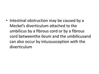 • Intestinal obstruction may be caused by a
Meckel’s diverticulum attached to the
umbilicus by a fibrous cord or by a fibrous
cord betweenthe ileum and the umbilicusand
can also occur by intussusception with the
diverticulum
 