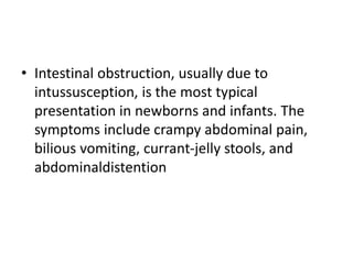 • Intestinal obstruction, usually due to
intussusception, is the most typical
presentation in newborns and infants. The
symptoms include crampy abdominal pain,
bilious vomiting, currant-jelly stools, and
abdominaldistention
 