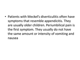 • Patients with Meckel’s diverticulitis often have
symptoms that resemble appendicitis. They
are usually older children. Periumbilical pain is
the first symptom. They usually do not have
the same amount or intensity of vomiting and
nausea
 