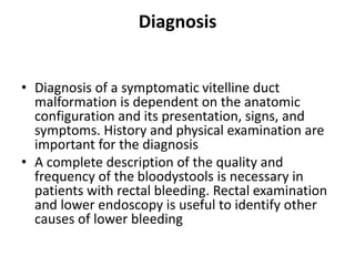 Diagnosis
• Diagnosis of a symptomatic vitelline duct
malformation is dependent on the anatomic
configuration and its presentation, signs, and
symptoms. History and physical examination are
important for the diagnosis
• A complete description of the quality and
frequency of the bloodystools is necessary in
patients with rectal bleeding. Rectal examination
and lower endoscopy is useful to identify other
causes of lower bleeding
 