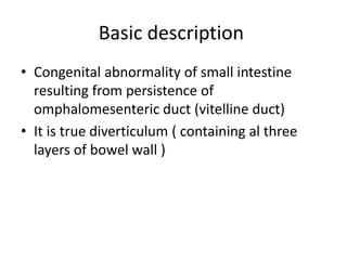 Basic description
• Congenital abnormality of small intestine
resulting from persistence of
omphalomesenteric duct (vitelline duct)
• It is true diverticulum ( containing al three
layers of bowel wall )
 