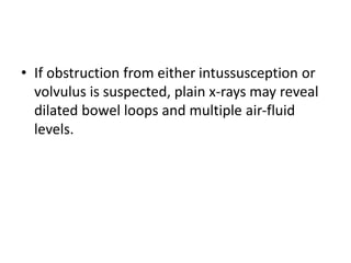 • If obstruction from either intussusception or
volvulus is suspected, plain x-rays may reveal
dilated bowel loops and multiple air-fluid
levels.
 