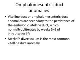 Omphalomesentric duct
anomalies
• Vitelline duct or omphalomesenteric duct
anomalies are secondary to the persistence of
the embryonic vitelline duct, which
normallyobliterates by weeks 5–9 of
intrauterine life
• Meckel’s diverticulum is the most common
vitelline duct anomaly
 