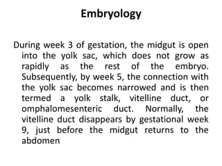 Embryology
During week 3 of gestation, the midgut is open
into the yolk sac, which does not grow as
rapidly as the rest of the embryo.
Subsequently, by week 5, the connection with
the yolk sac becomes narrowed and is then
termed a yolk stalk, vitelline duct, or
omphalomesenteric duct. Normally, the
vitelline duct disappears by gestational week
9, just before the midgut returns to the
abdomen
 