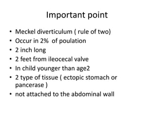 Important point
• Meckel diverticulum ( rule of two)
• Occur in 2% of poulation
• 2 inch long
• 2 feet from ileocecal valve
• In child younger than age2
• 2 type of tissue ( ectopic stomach or
pancerase )
• not attached to the abdominal wall
 
