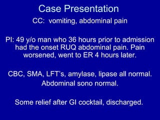 Case Presentation
        CC: vomiting, abdominal pain

PI: 49 y/o man who 36 hours prior to admission
    had the onset RUQ abdominal pain. Pain
      worsened, went to ER 4 hours later.

CBC, SMA, LFT’s, amylase, lipase all normal.
        Abdominal sono normal.

  Some relief after GI cocktail, discharged.
 