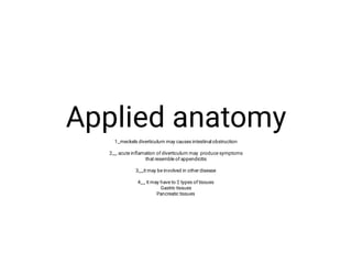 Applied anatomy
1_meckels diverticulum may causes intestinal obstruction
2__ acute inﬂamation of diverticulum may produce symptoms
that resemble of appendicitis
3__it may be involved in other disease
4__ it may have to 2 types of tissues
Gastric tissues
Pancreatic tissues
 