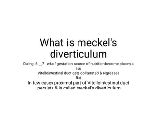 What is meckel's
diverticulum
During 6 __7 wk of gestation, source of nutrition become placenta
| so
Vitellointestinal duct gets obliterated regresses
But
In few cases proximal part of Vitellointestinal duct
persists is called meckel's diverticulum