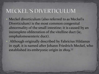  Meckel diverticulum (also referred to as Meckel's

Diverticulum) is the most common congenital
abnormality of the small intestine; it is caused by an
incomplete obliteration of the vitelline duct (ie,
omphalomesenteric duct).
 Although originally described by Fabricius Hildanus
in 1598, it is named after Johann Friedrich Meckel, who
established its embryonic origin in 1809.[1]

 