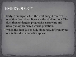  Early in embryonic life, the fetal midgut receives its

nutrition from the yolk sac via the vitelline duct. The
duct then undergoes progressive narrowing and
usually disappears by 7 weeks' gestation.
 When the duct fails to fully obliterate, different types
of vitelline duct anomalies appear.

 