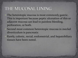  The heterotopic mucosa is most commonly gastric.

This is important because peptic ulceration of this or
adjacent mucosa can lead to painless bleeding,
perforation, or both.
 Second most common heterotopic mucosa in meckel
diverticulum is pancreatic
 Rarely, colonic, rectal, endometrial, and hepatobiliary
tissues have been noted.

 