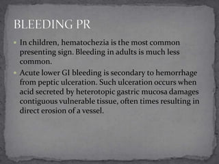  In children, hematochezia is the most common

presenting sign. Bleeding in adults is much less
common.
 Acute lower GI bleeding is secondary to hemorrhage
from peptic ulceration. Such ulceration occurs when
acid secreted by heterotopic gastric mucosa damages
contiguous vulnerable tissue, often times resulting in
direct erosion of a vessel.

 