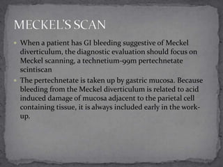 When a patient has GI bleeding suggestive of Meckel

diverticulum, the diagnostic evaluation should focus on
Meckel scanning, a technetium-99m pertechnetate
scintiscan
 The pertechnetate is taken up by gastric mucosa. Because
bleeding from the Meckel diverticulum is related to acid
induced damage of mucosa adjacent to the parietal cell
containing tissue, it is always included early in the workup.

 