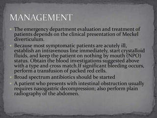  The emergency department evaluation and treatment of

patients depends on the clinical presentation of Meckel
diverticulum.
 Because most symptomatic patients are acutely ill,
establish an intravenous line immediately, start crystalloid
fluids, and keep the patient on nothing by mouth (NPO)
status. Obtain the blood investigations suggested above
with a type and cross match.If significant bleeding occurs,
perform a transfusion of packed red cells.
 Broad spectrum antibiotics should be started
 A patient who presents with intestinal obstruction usually
requires nasogastric decompression; also perform plain
radiography of the abdomen.

 