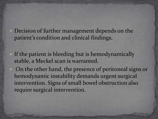  Decision of further management depends on the

patient’s condition and clinical findings.
 If the patient is bleeding but is hemodynamically

stable, a Meckel scan is warranted.
 On the other hand, the presence of peritoneal signs or
hemodynamic instability demands urgent surgical
intervention. Signs of small bowel obstruction also
require surgical intervention.

 