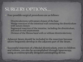  Four possible surgical procedures are as follows:
 Diverticulectomy with suture closure of the base
 Wedge resection of the intestinal wall containing the diverticulum

with suture closure
 Segmental resection of the intestine, including the diverticulum,
and end-to-end anastomosis
 Division of the fibrous band with or without diverticulectomy
 Adjacent ileum should be included in the resection because

ulcers frequently develop in the adjacent part of the ileum.

 Successful resection of a Meckel diverticulum, even in children

and infants, can also be accomplished through laparoscopy,
using an endoscopically designed autostapling device.

 