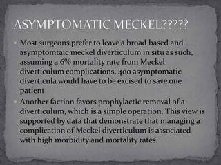  Most surgeons prefer to leave a broad based and

asymptomtaic meckel diverticulum in situ as such,
assuming a 6% mortality rate from Meckel
diverticulum complications, 400 asymptomatic
diverticula would have to be excised to save one
patient
 Another faction favors prophylactic removal of a
diverticulum, which is a simple operation. This view is
supported by data that demonstrate that managing a
complication of Meckel diverticulum is associated
with high morbidity and mortality rates.

 